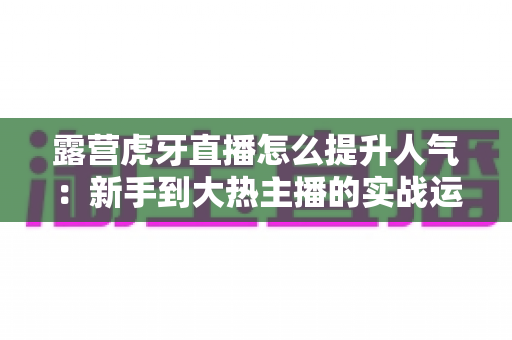 露营虎牙直播怎么提升人气:新手到大热主播的实战运营全攻略 露营虎牙直播怎么提升人气:新手到大热主播的实战运营全攻略