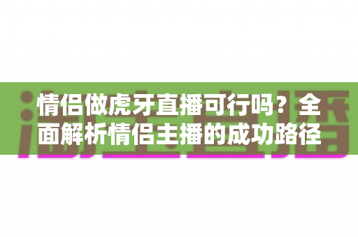 情侣做虎牙直播可行吗?全面解析情侣主播的成功路径、变现模式与避坑指南 情侣做虎牙直播可行吗?全面解析情侣主播的成功路径、变现模式与避坑指南