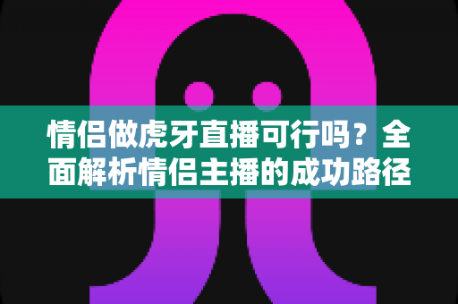 情侣做虎牙直播可行吗？全面解析情侣主播的成功路径、变现模式与避坑指南