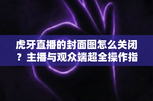 虎牙直播的封面图怎么关闭？主播与观众端超全操作指南及常见问题解析