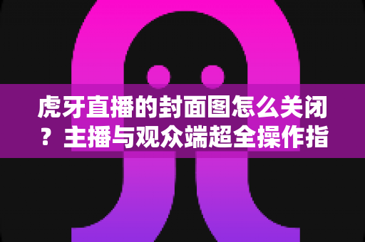 虎牙直播的封面图怎么关闭？主播与观众端超全操作指南及常见问题解析