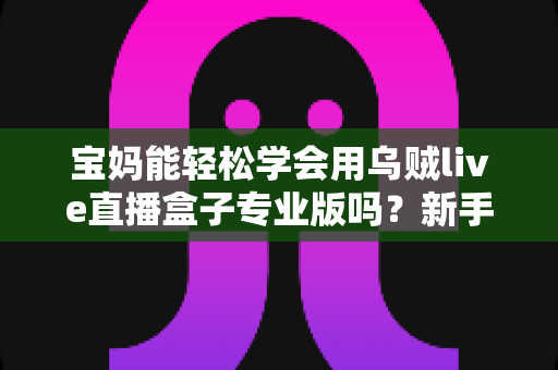 宝妈能轻松学会用乌贼live直播盒子专业版吗？新手妈妈直播入门全指南