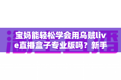 宝妈能轻松学会用乌贼live直播盒子专业版吗？新手妈妈直播入门全指南