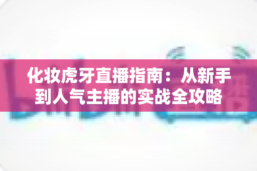 化妆虎牙直播指南:从新手到人气主播的实战全攻略 化妆虎牙直播指南:从新手到人气主播的实战全攻略