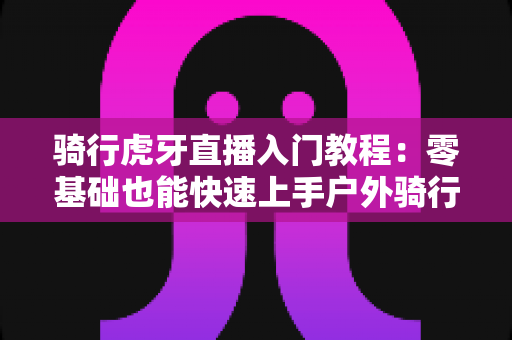 骑行虎牙直播入门教程:零基础也能快速上手户外骑行直播的完整指南 骑行虎牙直播入门教程:零基础也能快速上手户外骑行直播的完整指南