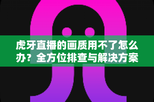 虎牙直播的画质用不了怎么办？全方位排查与解决方案实用指南