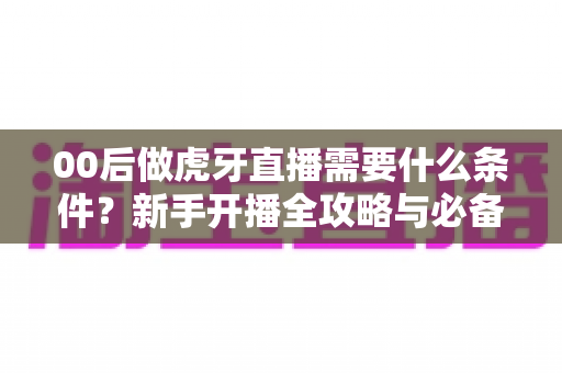 00后做虎牙直播需要什么条件？新手开播全攻略与必备要求详解