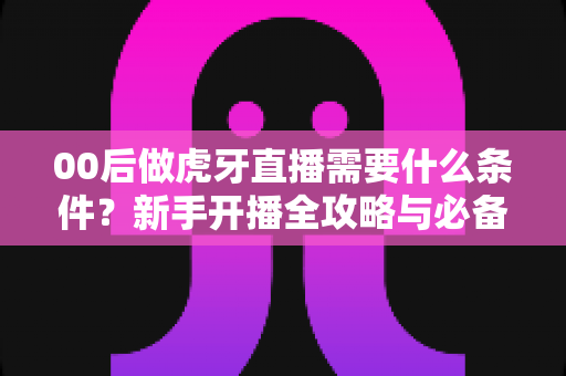00后做虎牙直播需要什么条件？新手开播全攻略与必备要求详解