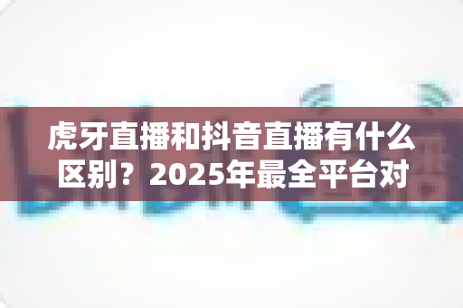 虎牙直播和抖音直播有什么区别?2025年最全平台对比深度解析,帮你选对直播舞台 虎牙直播和抖音直播有什么区别?2025年最全平台对比深度解析,帮你选对直播舞台