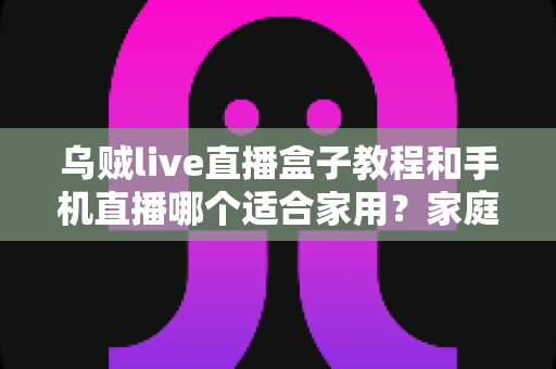乌贼live直播盒子教程和手机直播哪个适合家用？家庭直播设备选择全攻略