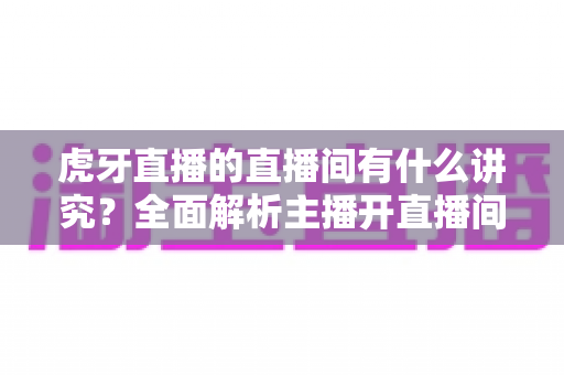 虎牙直播的直播间有什么讲究？全面解析主播开直播间的门道与运营技巧