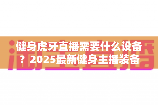 健身虎牙直播需要什么设备?2025最新健身主播装备清单与开播全攻略 健身虎牙直播需要什么设备?2025最新健身主播装备清单与开播全攻略