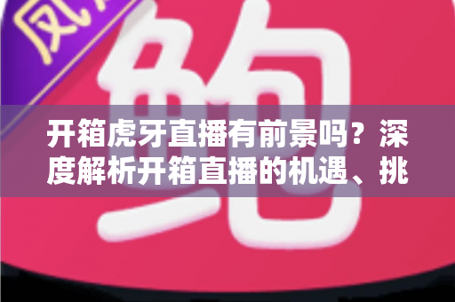 开箱虎牙直播有前景吗？深度解析开箱直播的机遇、挑战与变现全攻略
