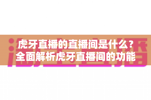 虎牙直播的直播间是什么?全面解析虎牙直播间的功能、特点与使用指南 虎牙直播的直播间是什么?全面解析虎牙直播间的功能、特点与使用指南