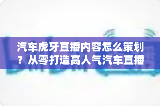 汽车虎牙直播内容怎么策划?从零打造高人气汽车直播间的实战全攻略 汽车虎牙直播内容怎么策划?从零打造高人气汽车直播间的实战全攻略
