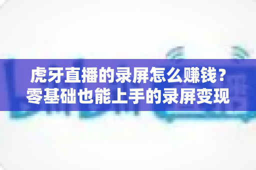 虎牙直播的录屏怎么赚钱?零基础也能上手的录屏变现全攻略 虎牙直播的录屏怎么赚钱?零基础也能上手的录屏变现全攻略