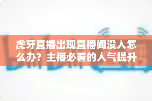 虎牙直播出现直播间没人怎么办？主播必看的人气提升与冷启动实战指南