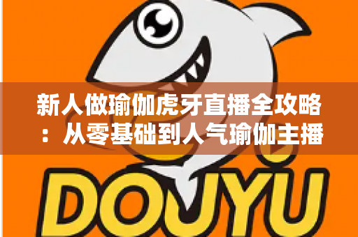 新人做瑜伽虎牙直播全攻略：从零基础到人气瑜伽主播的实战指南