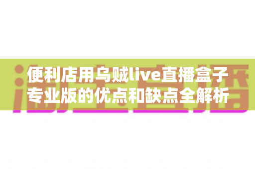 便利店用乌贼live直播盒子专业版的优点和缺点全解析:店主采购前必读的深度测评指南 便利店用乌贼live直播盒子专业版的优点和缺点全解析:店主采购前必读的深度测评指南