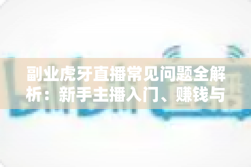 副业虎牙直播常见问题全解析：新手主播入门、赚钱与避坑一站式指南