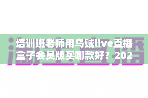 培训班老师用乌贼live直播盒子会员版买哪款好？2025年培训机构直播设备选购全指南