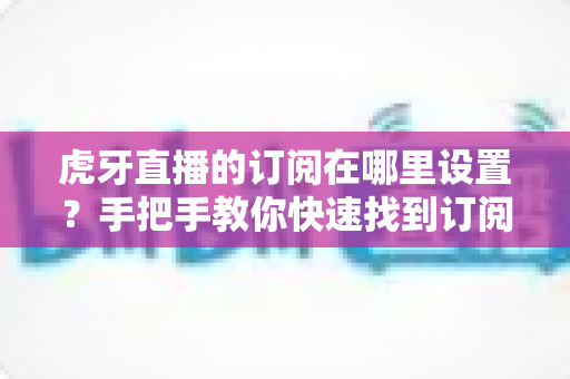 虎牙直播的订阅在哪里设置？手把手教你快速找到订阅入口、管理关注列表与开启开播提醒