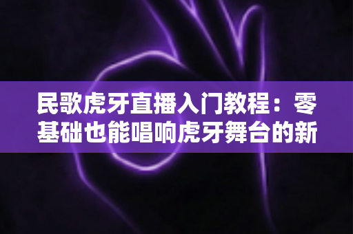 民歌虎牙直播入门教程：零基础也能唱响虎牙舞台的新手开播全攻略