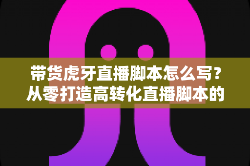 带货虎牙直播脚本怎么写?从零打造高转化直播脚本的实战全攻略 带货虎牙直播脚本怎么写?从零打造高转化直播脚本的实战全攻略