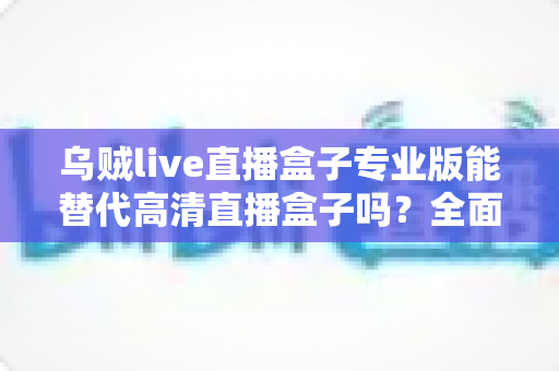乌贼live直播盒子专业版能替代高清直播盒子吗?全面功能对比与选购避坑指南 乌贼live直播盒子专业版能替代高清直播盒子吗?全面功能对比与选购避坑指南