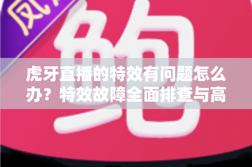 虎牙直播的特效有问题怎么办?特效故障全面排查与高效解决指南 虎牙直播的特效有问题怎么办?特效故障全面排查与高效解决指南