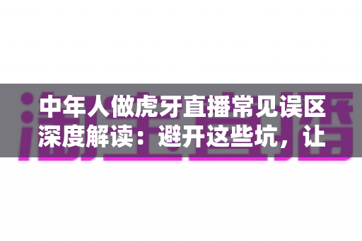 中年人做虎牙直播常见误区深度解读：避开这些坑，让你的直播之路少走弯路
