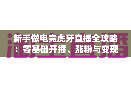 新手做电竞虎牙直播全攻略:零基础开播、涨粉与变现的实战指南 新手做电竞虎牙直播全攻略:零基础开播、涨粉与变现的实战指南