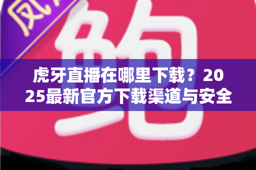虎牙直播在哪里下载？2025最新官方下载渠道与安全下载全攻略