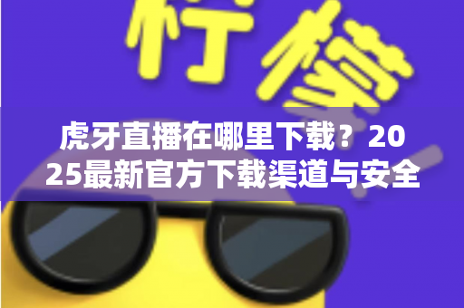 虎牙直播在哪里下载？2025最新官方下载渠道与安全下载全攻略