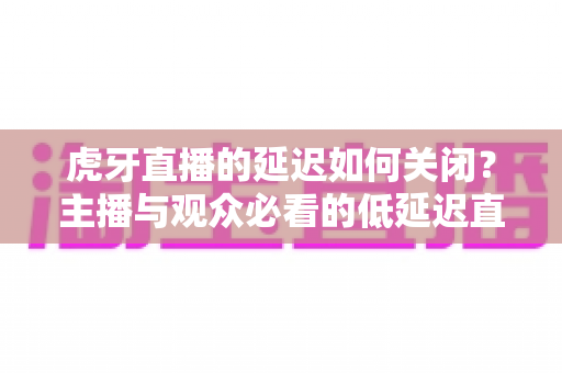 虎牙直播的延迟如何关闭？主播与观众必看的低延迟直播设置全攻略