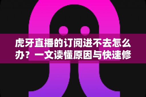 虎牙直播的订阅进不去怎么办？一文读懂原因与快速修复方法，轻松找回流畅观看体验