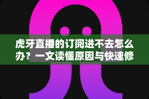 虎牙直播的订阅进不去怎么办？一文读懂原因与快速修复方法，轻松找回流畅观看体验
