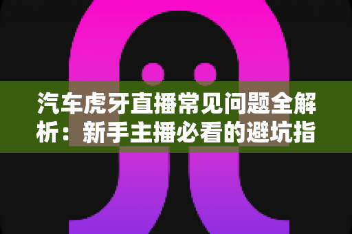 汽车虎牙直播常见问题全解析：新手主播必看的避坑指南与实战技巧