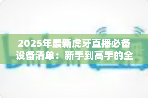 2025年最新虎牙直播必备设备清单:新手到高手的全面配置指南 2025年最新虎牙直播必备设备清单:新手到高手的全面配置指南