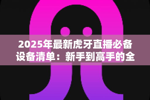 2025年最新虎牙直播必备设备清单:新手到高手的全面配置指南 2025年最新虎牙直播必备设备清单:新手到高手的全面配置指南