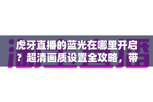虎牙直播的蓝光在哪里开启？超清画质设置全攻略，带你解锁极致观看体验