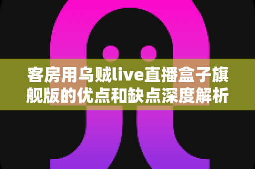 客房用乌贼live直播盒子旗舰版的优点和缺点深度解析：民宿酒店智能观影设备选购全攻略