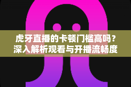 虎牙直播的卡顿门槛高吗?深入解析观看与开播流畅度的真实要求 虎牙直播的卡顿门槛高吗?深入解析观看与开播流畅度的真实要求