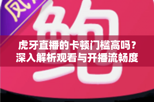 虎牙直播的卡顿门槛高吗?深入解析观看与开播流畅度的真实要求 虎牙直播的卡顿门槛高吗?深入解析观看与开播流畅度的真实要求