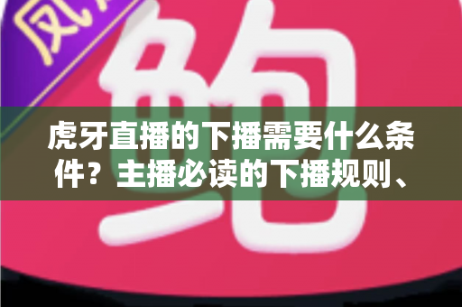 虎牙直播的下播需要什么条件？主播必读的下播规则、流程与注意事项全解析
