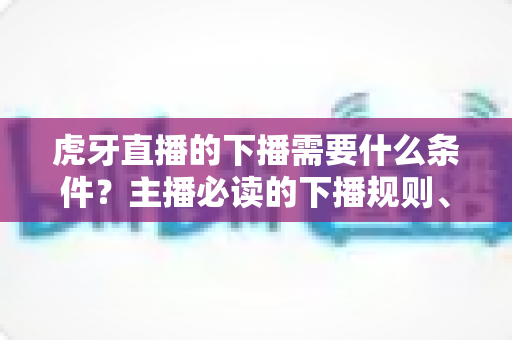 虎牙直播的下播需要什么条件？主播必读的下播规则、流程与注意事项全解析