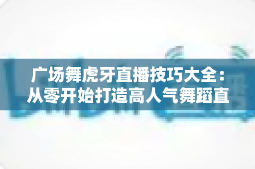 广场舞虎牙直播技巧大全:从零开始打造高人气舞蹈直播间的实战指南 广场舞虎牙直播技巧大全:从零开始打造高人气舞蹈直播间的实战指南
