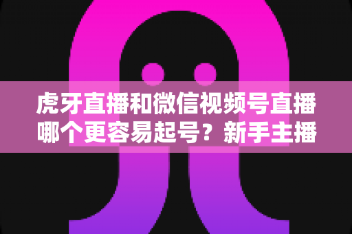 虎牙直播和微信视频号直播哪个更容易起号?新手主播平台选择深度解析与实战指南 虎牙直播和微信视频号直播哪个更容易起号?新手主播平台选择深度解析与实战指南