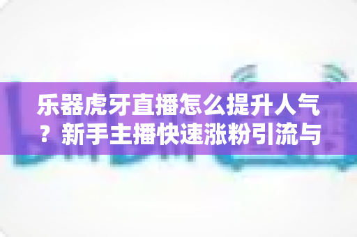 乐器虎牙直播怎么提升人气？新手主播快速涨粉引流与运营实战全攻略