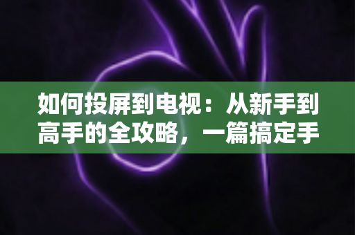 如何投屏到电视：从新手到高手的全攻略，一篇搞定手机、电脑与大屏互联